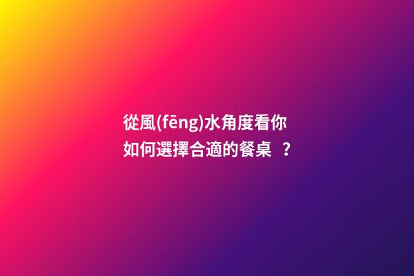 從風(fēng)水角度看你如何選擇合適的餐桌？